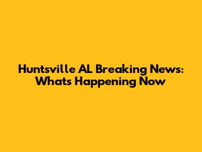 Huntsville AL Breaking News: What's Happening Now