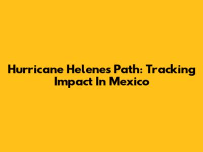Hurricane Helene's Path: Tracking Impact In Mexico