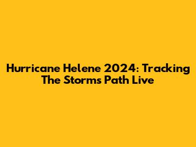 Hurricane Helene 2024: Tracking The Storm's Path Live