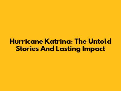 Hurricane Katrina: The Untold Stories And Lasting Impact