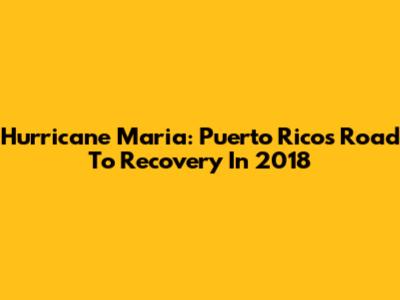 Hurricane Maria: Puerto Rico's Road To Recovery In 2018