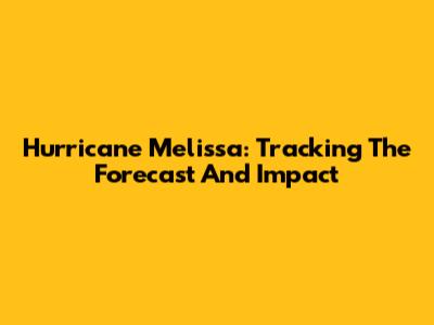 Hurricane Melissa: Tracking The Forecast And Impact