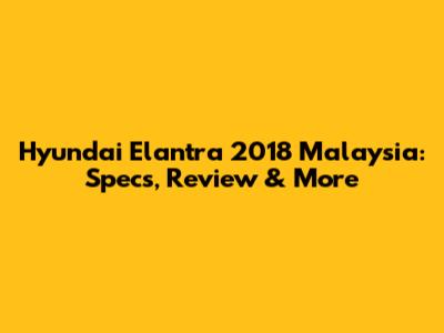 Hyundai Elantra 2018 Malaysia: Specs, Review & More