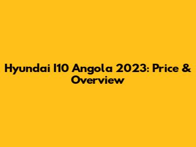 Hyundai I10 Angola 2023: Price & Overview