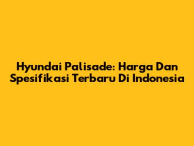 Hyundai Palisade: Harga Dan Spesifikasi Terbaru Di Indonesia