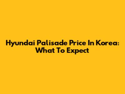 Hyundai Palisade Price In Korea: What To Expect