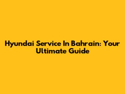Hyundai Service In Bahrain: Your Ultimate Guide
