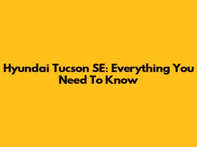 Hyundai Tucson SE: Everything You Need To Know