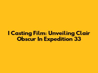 I Casting Film: Unveiling Clair Obscur In Expedition 33