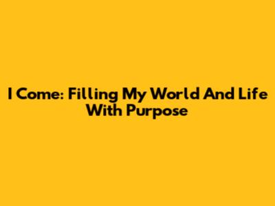 I Come: Filling My World And Life With Purpose