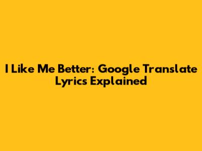I Like Me Better: Google Translate Lyrics Explained