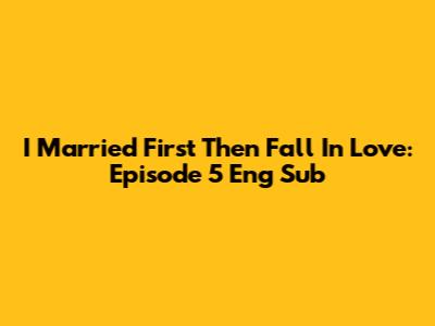 I Married First Then Fall In Love: Episode 5 Eng Sub