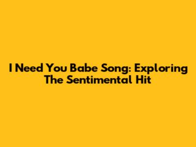 I Need You Babe Song: Exploring The Sentimental Hit