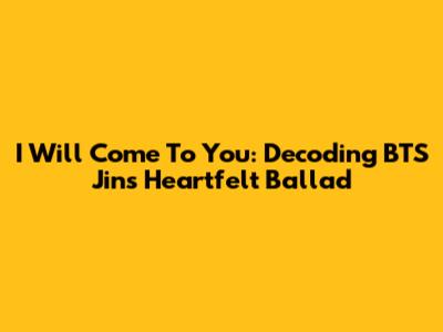 I Will Come To You: Decoding BTS Jin's Heartfelt Ballad