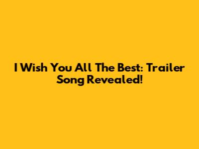 I Wish You All The Best: Trailer Song Revealed!