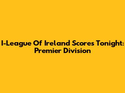 I-League Of Ireland Scores Tonight: Premier Division