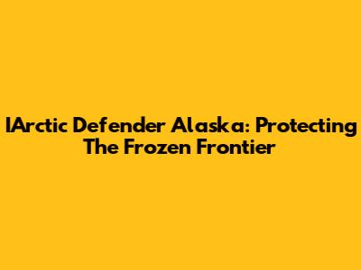 IArctic Defender Alaska: Protecting The Frozen Frontier