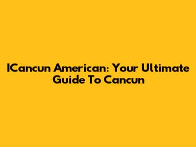 ICancun American: Your Ultimate Guide To Cancun