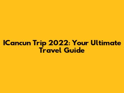 ICancun Trip 2022: Your Ultimate Travel Guide