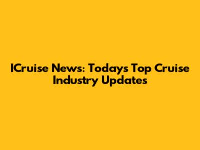 ICruise News: Today's Top Cruise Industry Updates