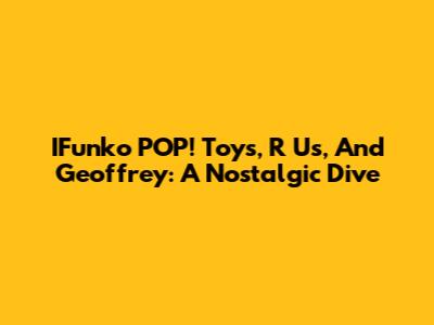 IFunko POP! Toys, R Us, And Geoffrey: A Nostalgic Dive