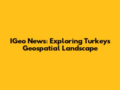 IGeo News: Exploring Turkey's Geospatial Landscape