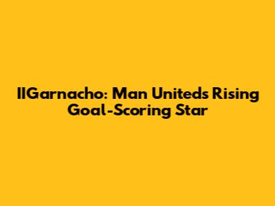 IIGarnacho: Man United's Rising Goal-Scoring Star