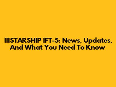 IIISTARSHIP IFT-5: News, Updates, And What You Need To Know