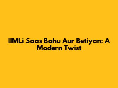 IIMLi Saas Bahu Aur Betiyan: A Modern Twist