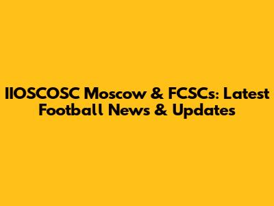 IIOSCOSC Moscow & FCSCs: Latest Football News & Updates