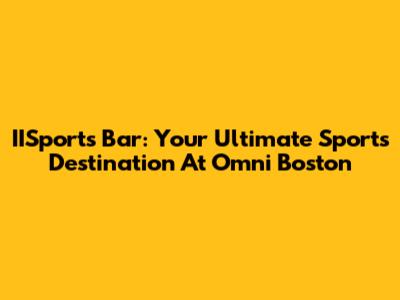 IISports Bar: Your Ultimate Sports Destination At Omni Boston