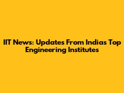 IIT News: Updates From India's Top Engineering Institutes