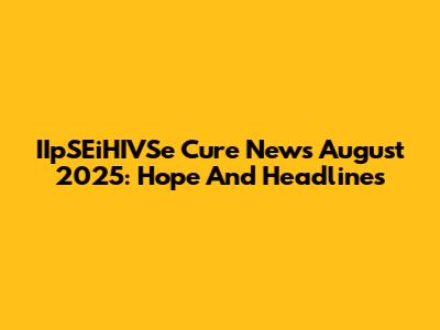 IIpSEiHIVSe Cure News August 2025: Hope And Headlines