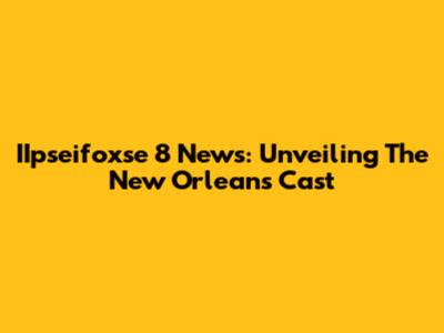 IIpseifoxse 8 News: Unveiling The New Orleans Cast