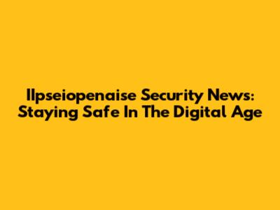 IIpseiopenaise Security News: Staying Safe In The Digital Age