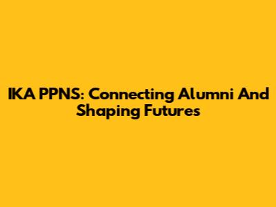 IKA PPNS: Connecting Alumni And Shaping Futures