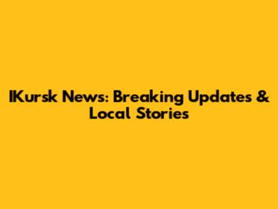 IKursk News: Breaking Updates & Local Stories