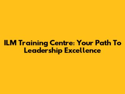 ILM Training Centre: Your Path To Leadership Excellence