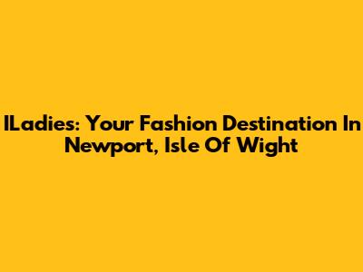 ILadies: Your Fashion Destination In Newport, Isle Of Wight