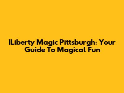 ILiberty Magic Pittsburgh: Your Guide To Magical Fun