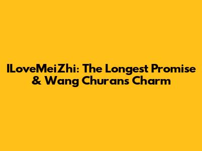 ILoveMeiZhi: The Longest Promise & Wang Churan's Charm