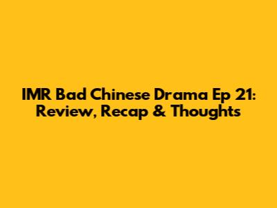 IMR Bad Chinese Drama Ep 21: Review, Recap & Thoughts
