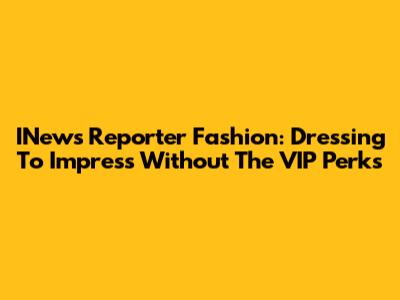 INews Reporter Fashion: Dressing To Impress Without The VIP Perks