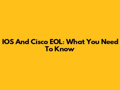 IOS And Cisco EOL: What You Need To Know