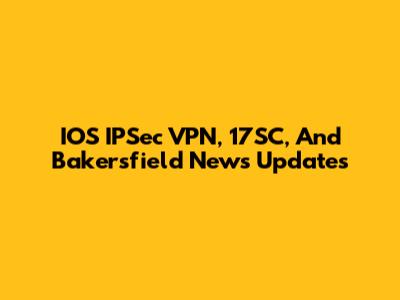IOS IPSec VPN, 17SC, And Bakersfield News Updates