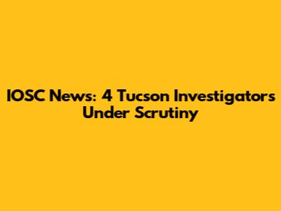 IOSC News: 4 Tucson Investigators Under Scrutiny