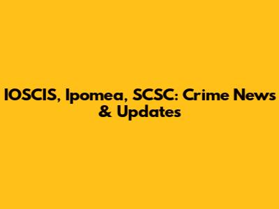 IOSCIS, Ipomea, SCSC: Crime News & Updates