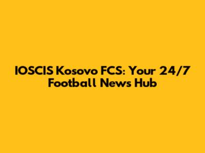 IOSCIS Kosovo FCS: Your 24/7 Football News Hub