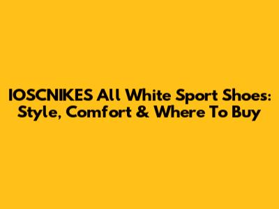 IOSCNIKES All White Sport Shoes: Style, Comfort & Where To Buy