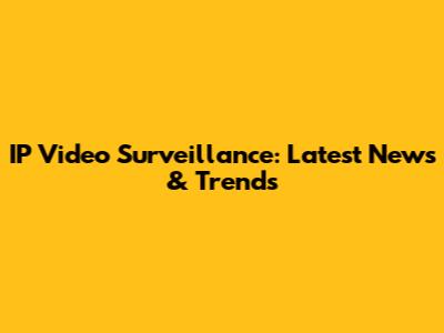 IP Video Surveillance: Latest News & Trends